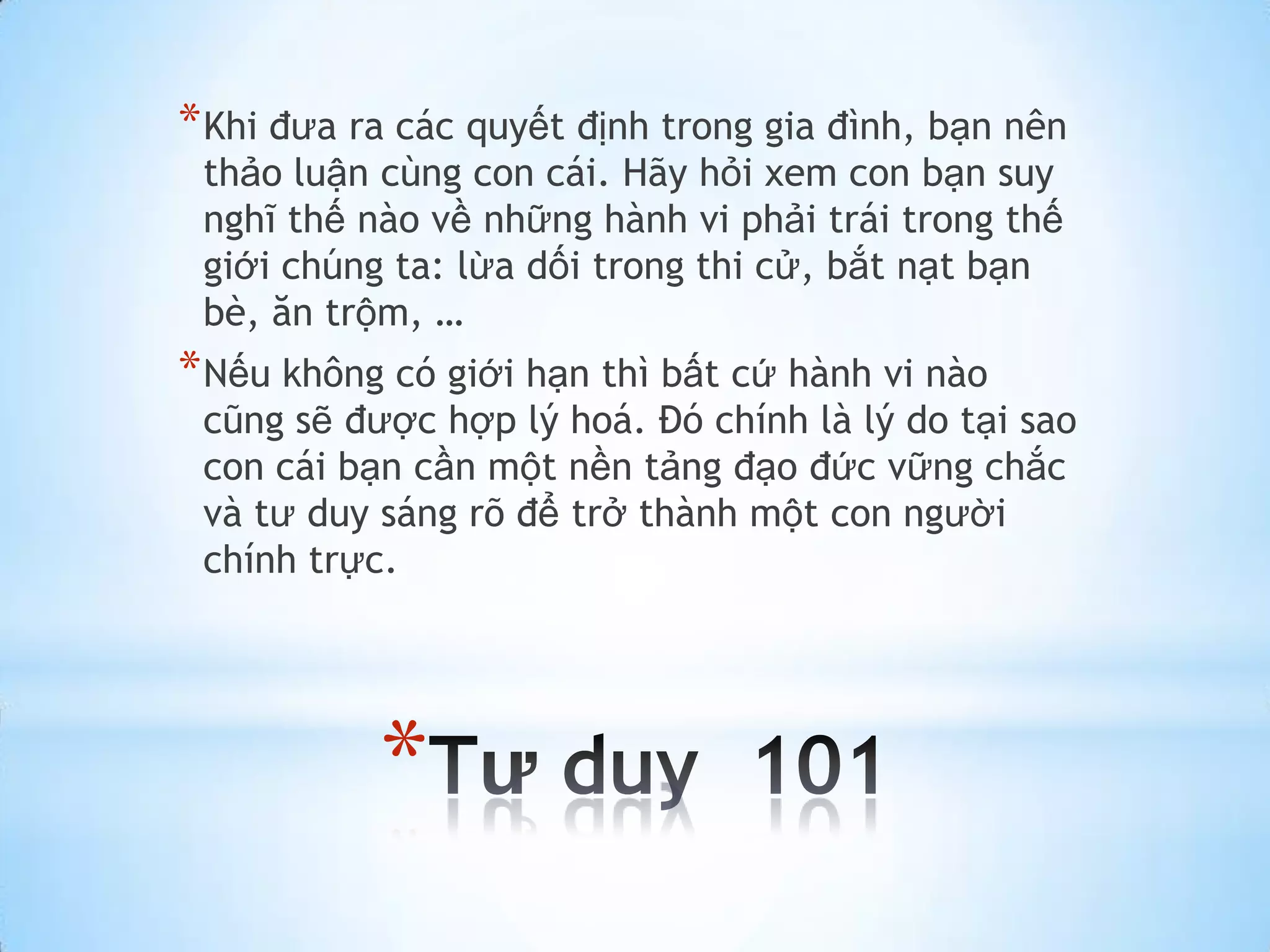* Khi đưa ra các quyết định trong gia đình, bạn nên
 thảo luận cùng con cái. Hãy hỏi xem con bạn suy
 nghĩ thế nào về những hành vi phải trái trong thế
 giới chúng ta: lừa dối trong thi cử, bắt nạt bạn
 bè, ăn trộm, …
* Nếu không có giới hạn thì bất cứ hành vi nào
 cũng sẽ được hợp lý hoá. Đó chính là lý do tại sao
 con cái bạn cần một nền tảng đạo đức vững chắc
 và tư duy sáng rõ để trở thành một con người
 chính trực.




           *
 