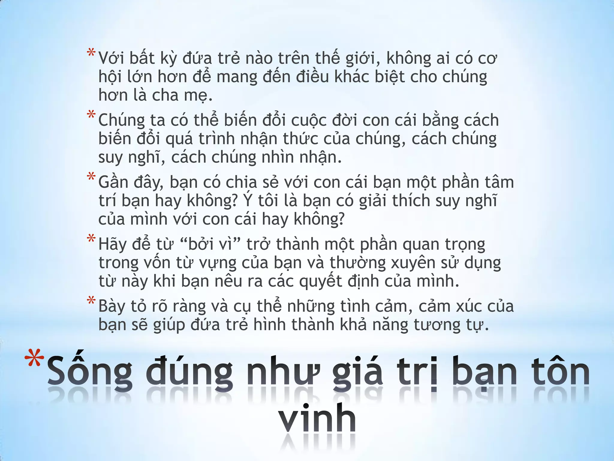 * Với bất kỳ đứa trẻ nào trên thế giới, không ai có cơ
      hội lớn hơn để mang đến điều khác biệt cho chúng
      hơn là cha mẹ.
    * Chúng ta có thể biến đổi cuộc đời con cái bằng cách
      biến đổi quá trình nhận thức của chúng, cách chúng
      suy nghĩ, cách chúng nhìn nhận.
    * Gần đây, bạn có chia sẻ với con cái bạn một phần tâm
      trí bạn hay không? Ý tôi là bạn có giải thích suy nghĩ
      của mình với con cái hay không?
    * Hãy để từ “bởi vì” trở thành một phần quan trọng
      trong vốn từ vựng của bạn và thường xuyên sử dụng
      từ này khi bạn nêu ra các quyết định của mình.
    * Bày tỏ rõ ràng và cụ thể những tình cảm, cảm xúc của
      bạn sẽ giúp đứa trẻ hình thành khả năng tương tự.


*
 