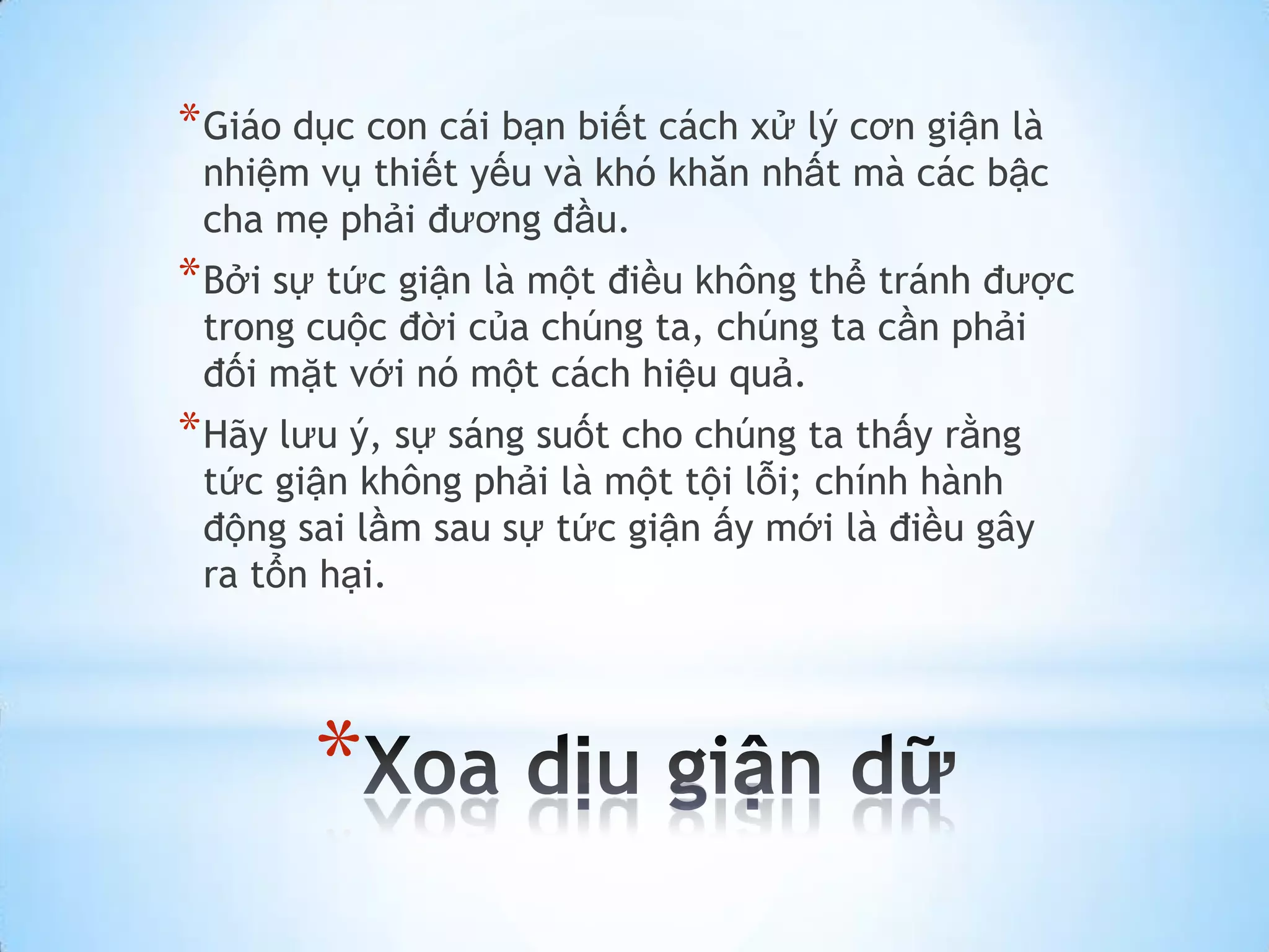 * Giáo dục con cái bạn biết cách xử lý cơn giận là
 nhiệm vụ thiết yếu và khó khăn nhất mà các bậc
 cha mẹ phải đương đầu.
* Bởi sự tức giận là một điều không thể tránh được
 trong cuộc đời của chúng ta, chúng ta cần phải
 đối mặt với nó một cách hiệu quả.
* Hãy lưu ý, sự sáng suốt cho chúng ta thấy rằng
 tức giận không phải là một tội lỗi; chính hành
 động sai lầm sau sự tức giận ấy mới là điều gây
 ra tổn hại.




       *
 