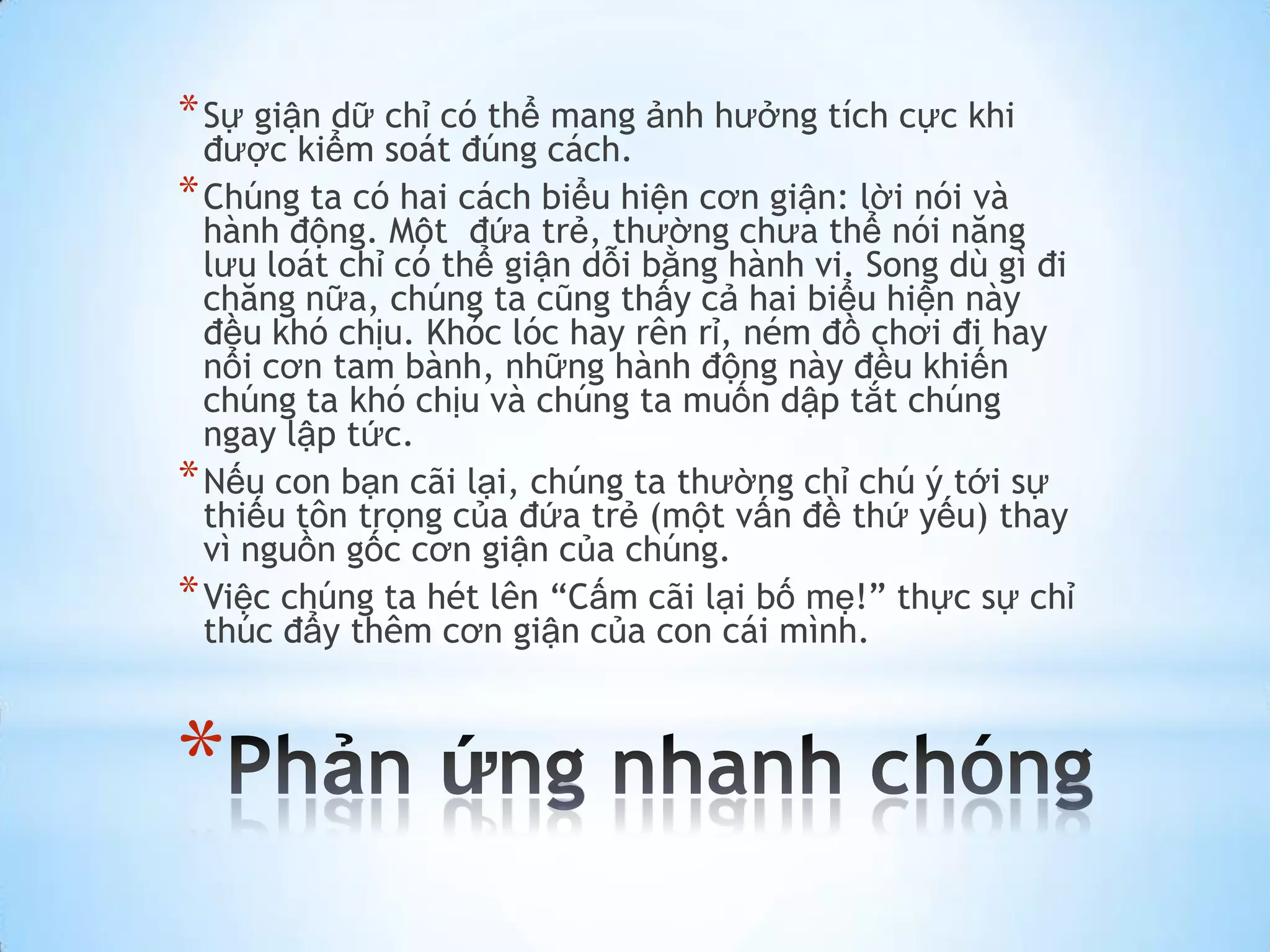 * Sự giận dữ chỉ có thể mang ảnh hưởng tích cực khi
  được kiểm soát đúng cách.
* Chúng ta có hai cách biểu hiện cơn giận: lời nói và
  hành động. Một đứa trẻ, thường chưa thể nói năng
  lưu loát chỉ có thể giận dỗi bằng hành vi. Song dù gì đi
  chăng nữa, chúng ta cũng thấy cả hai biểu hiện này
  đều khó chịu. Khóc lóc hay rên rỉ, ném đồ chơi đi hay
  nổi cơn tam bành, những hành động này đều khiến
  chúng ta khó chịu và chúng ta muốn dập tắt chúng
  ngay lập tức.
* Nếu con bạn cãi lại, chúng ta thường chỉ chú ý tới sự
  thiếu tôn trọng của đứa trẻ (một vấn đề thứ yếu) thay
  vì nguồn gốc cơn giận của chúng.
* Việc chúng ta hét lên “Cấm cãi lại bố mẹ!” thực sự chỉ
  thúc đẩy thêm cơn giận của con cái mình.



*
 