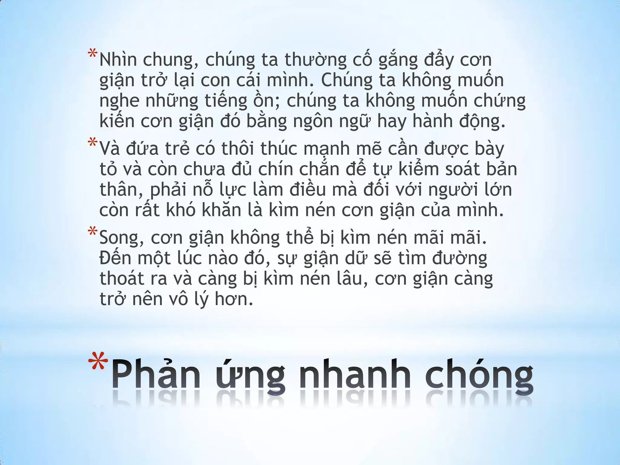 * Nhìn chung, chúng ta thường cố gắng đẩy cơn
  giận trở lại con cái mình. Chúng ta không muốn
  nghe những tiếng ồn; chúng ta không muốn chứng
  kiến cơn giận đó bằng ngôn ngữ hay hành động.
* Và đứa trẻ có thôi thúc mạnh mẽ cần được bày
  tỏ và còn chưa đủ chín chắn để tự kiểm soát bản
  thân, phải nỗ lực làm điều mà đối với người lớn
  còn rất khó khăn là kìm nén cơn giận của mình.
* Song, cơn giận không thể bị kìm nén mãi mãi.
  Đến một lúc nào đó, sự giận dữ sẽ tìm đường
  thoát ra và càng bị kìm nén lâu, cơn giận càng
  trở nên vô lý hơn.



*
 