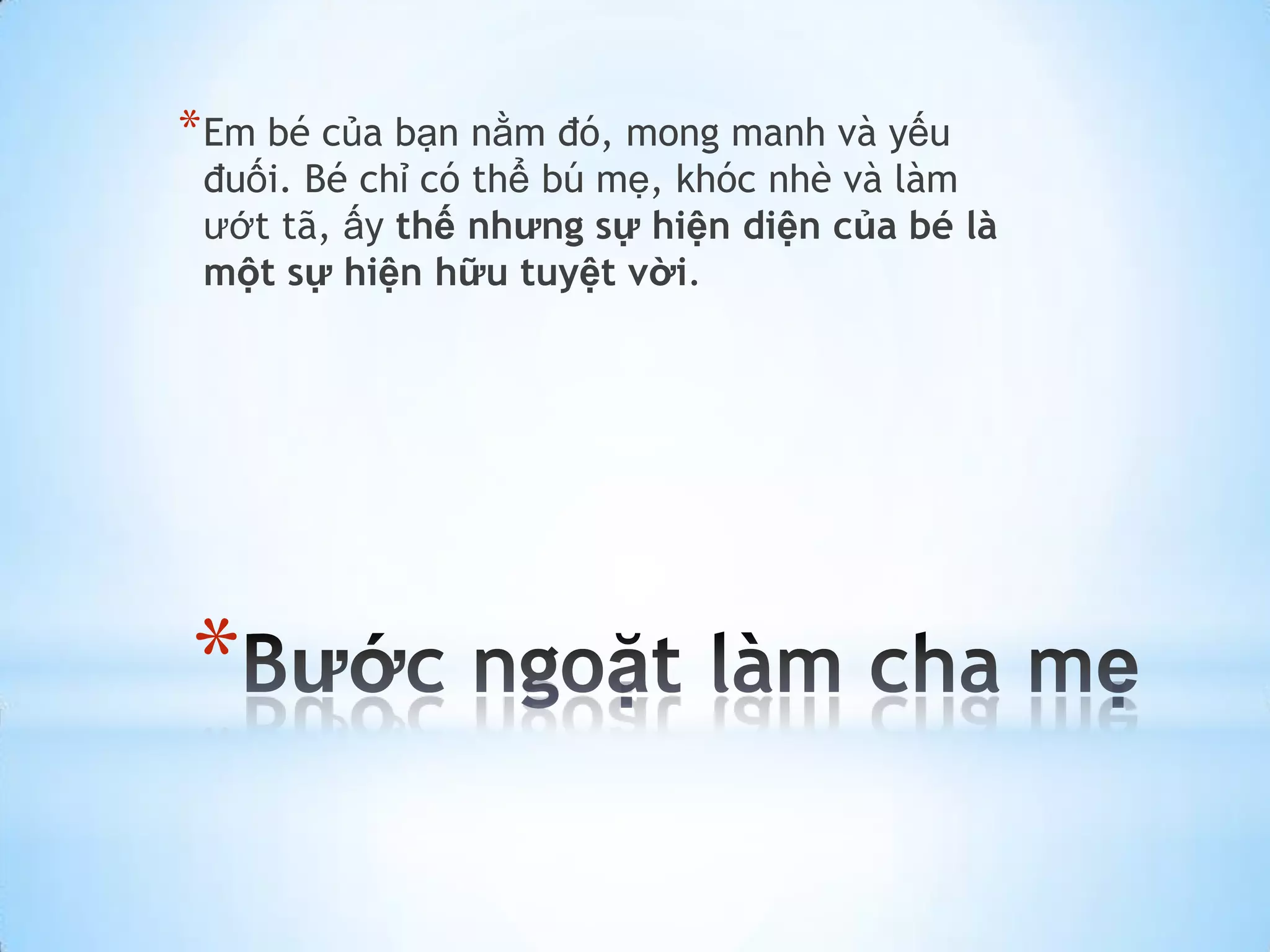 * Em bé của bạn nằm đó, mong manh và yếu
 đuối. Bé chỉ có thể bú mẹ, khóc nhè và làm
 ướt tã, ấy thế nhưng sự hiện diện của bé là
 một sự hiện hữu tuyệt vời.




*
 