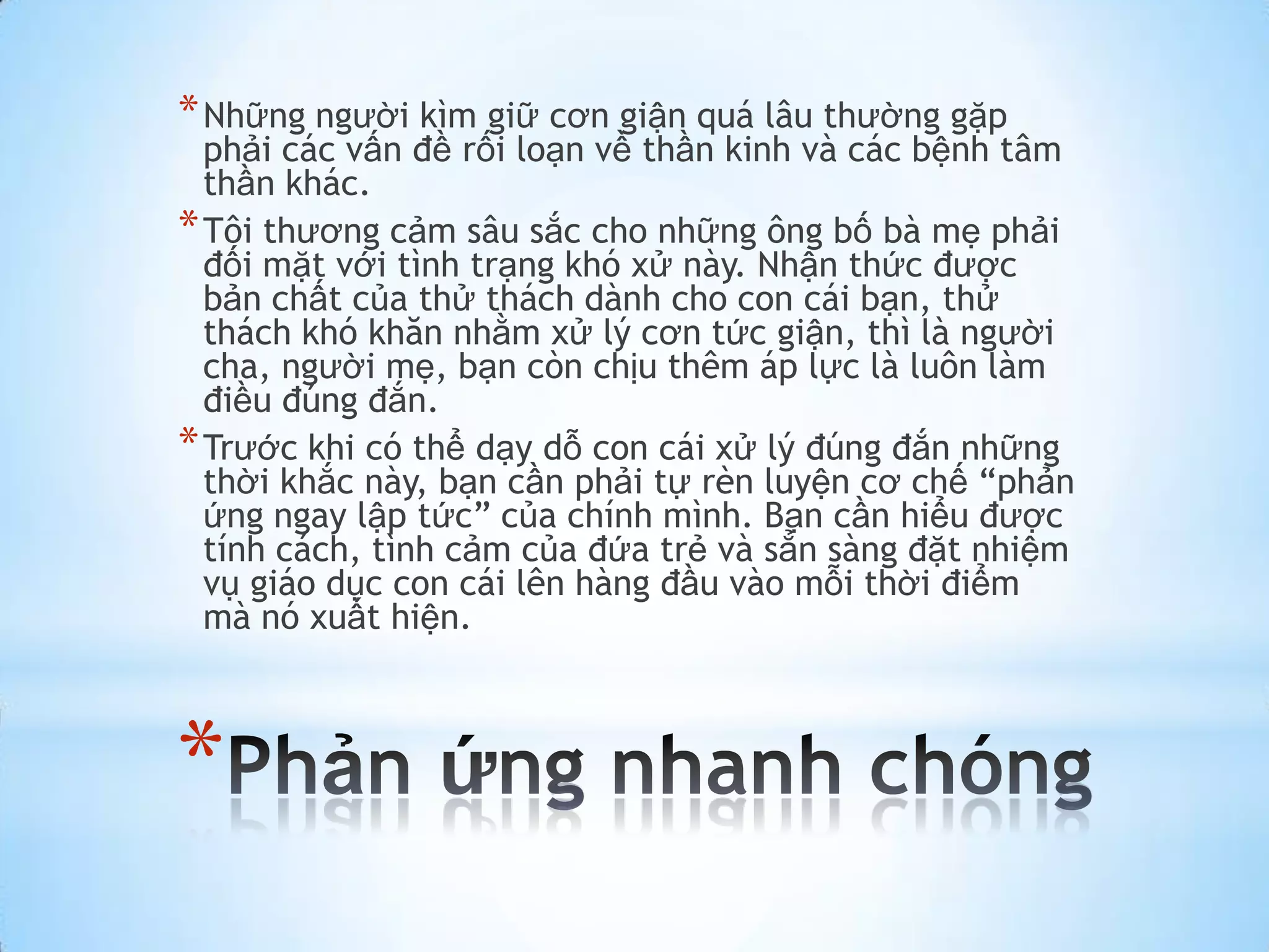 * Những người kìm giữ cơn giận quá lâu thường gặp
  phải các vấn đề rối loạn về thần kinh và các bệnh tâm
  thần khác.
* Tôi thương cảm sâu sắc cho những ông bố bà mẹ phải
  đối mặt với tình trạng khó xử này. Nhận thức được
  bản chất của thử thách dành cho con cái bạn, thử
  thách khó khăn nhằm xử lý cơn tức giận, thì là người
  cha, người mẹ, bạn còn chịu thêm áp lực là luôn làm
  điều đúng đắn.
* Trước khi có thể dạy dỗ con cái xử lý đúng đắn những
  thời khắc này, bạn cần phải tự rèn luyện cơ chế “phản
  ứng ngay lập tức” của chính mình. Bạn cần hiểu được
  tính cách, tình cảm của đứa trẻ và sẳn sàng đặt nhiệm
  vụ giáo dục con cái lên hàng đầu vào mỗi thời điểm
  mà nó xuất hiện.



*
 