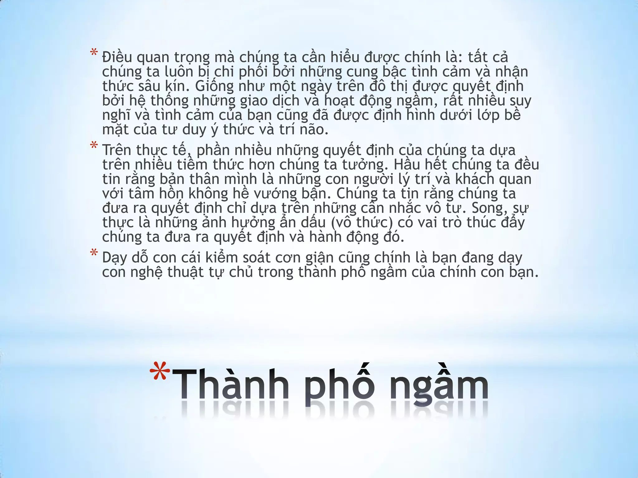 * Điều quan trọng mà chúng ta cần hiểu được chính là: tất cả
  chúng ta luôn bị chi phối bởi những cung bậc tình cảm và nhận
  thức sâu kín. Giống như một ngày trên đô thị được quyết định
  bởi hệ thống những giao dịch và hoạt động ngầm, rất nhiều suy
  nghĩ và tình cảm của bạn cũng đã được định hình dưới lớp bề
  mặt của tư duy ý thức và trí não.
* Trên thực tế, phần nhiều những quyết định của chúng ta dựa
  trên nhiều tiềm thức hơn chúng ta tưởng. Hầu hết chúng ta đều
  tin rằng bản thân mình là những con người lý trí và khách quan
  với tâm hồn không hề vướng bận. Chúng ta tin rằng chúng ta
  đưa ra quyết định chỉ dựa trên những cân nhắc vô tư. Song, sự
  thực là những ảnh hưởng ẩn dấu (vô thức) có vai trò thúc đẩy
  chúng ta đưa ra quyết định và hành động đó.
* Dạy dỗ con cái kiểm soát cơn giận cũng chính là bạn đang dạy
  con nghệ thuật tự chủ trong thành phố ngầm của chính con bạn.




        *
 