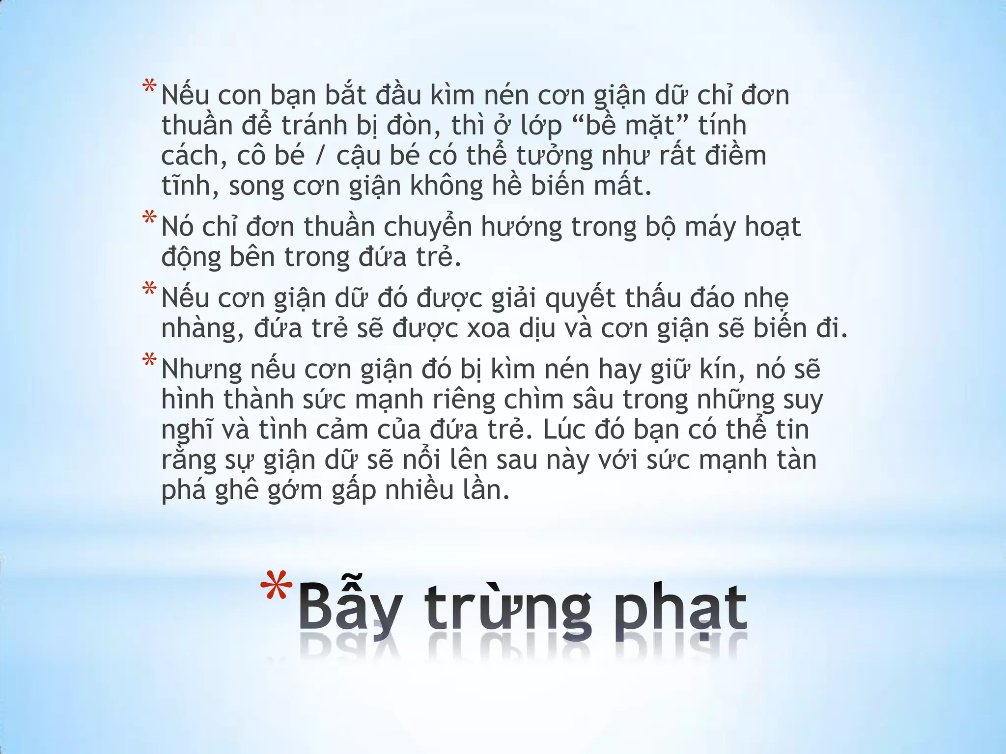 * Nếu con bạn bắt đầu kìm nén cơn giận dữ chỉ đơn
  thuần để tránh bị đòn, thì ở lớp “bề mặt” tính
  cách, cô bé / cậu bé có thể tưởng như rất điềm
  tĩnh, song cơn giận không hề biến mất.
* Nó chỉ đơn thuần chuyển hướng trong bộ máy hoạt
  động bên trong đứa trẻ.
* Nếu cơn giận dữ đó được giải quyết thấu đáo nhẹ
  nhàng, đứa trẻ sẽ được xoa dịu và cơn giận sẽ biến đi.
* Nhưng nếu cơn giận đó bị kìm nén hay giữ kín, nó sẽ
  hình thành sức mạnh riêng chìm sâu trong những suy
  nghĩ và tình cảm của đứa trẻ. Lúc đó bạn có thể tin
  rằng sự giận dữ sẽ nổi lên sau này với sức mạnh tàn
  phá ghê gớm gấp nhiều lần.



         *
 