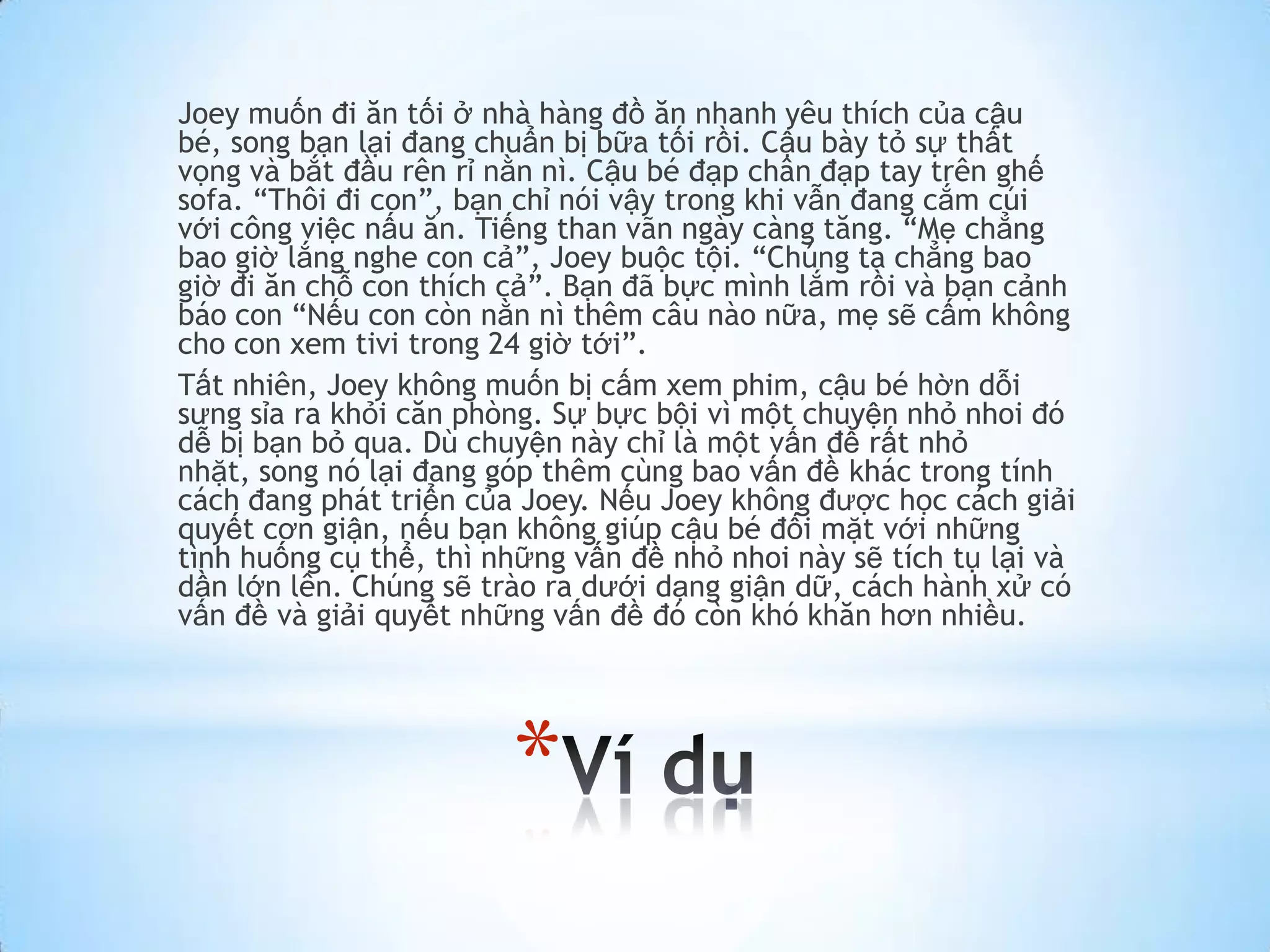 Joey muốn đi ăn tối ở nhà hàng đồ ăn nhanh yêu thích của cậu
bé, song bạn lại đang chuẩn bị bữa tối rồi. Cậu bày tỏ sự thất
vọng và bắt đầu rên rỉ nằn nì. Cậu bé đạp chân đạp tay trên ghế
sofa. “Thôi đi con”, bạn chỉ nói vậy trong khi vẫn đang cắm cúi
với công việc nấu ăn. Tiếng than vãn ngày càng tăng. “Mẹ chẳng
bao giờ lắng nghe con cả”, Joey buộc tội. “Chúng ta chẳng bao
giờ đi ăn chỗ con thích cả”. Bạn đã bực mình lắm rồi và bạn cảnh
báo con “Nếu con còn nằn nì thêm câu nào nữa, mẹ sẽ cấm không
cho con xem tivi trong 24 giờ tới”.
Tất nhiên, Joey không muốn bị cấm xem phim, cậu bé hờn dỗi
sưng sỉa ra khỏi căn phòng. Sự bực bội vì một chuyện nhỏ nhoi đó
dễ bị bạn bỏ qua. Dù chuyện này chỉ là một vấn đề rất nhỏ
nhặt, song nó lại đang góp thêm cùng bao vấn đề khác trong tính
cách đang phát triển của Joey. Nếu Joey không được học cách giải
quyết cơn giận, nếu bạn không giúp cậu bé đối mặt với những
tình huống cụ thể, thì những vấn đề nhỏ nhoi này sẽ tích tụ lại và
dần lớn lên. Chúng sẽ trào ra dưới dạng giận dữ, cách hành xử có
vấn đề và giải quyết những vấn đề đó còn khó khăn hơn nhiều.




                        *
 