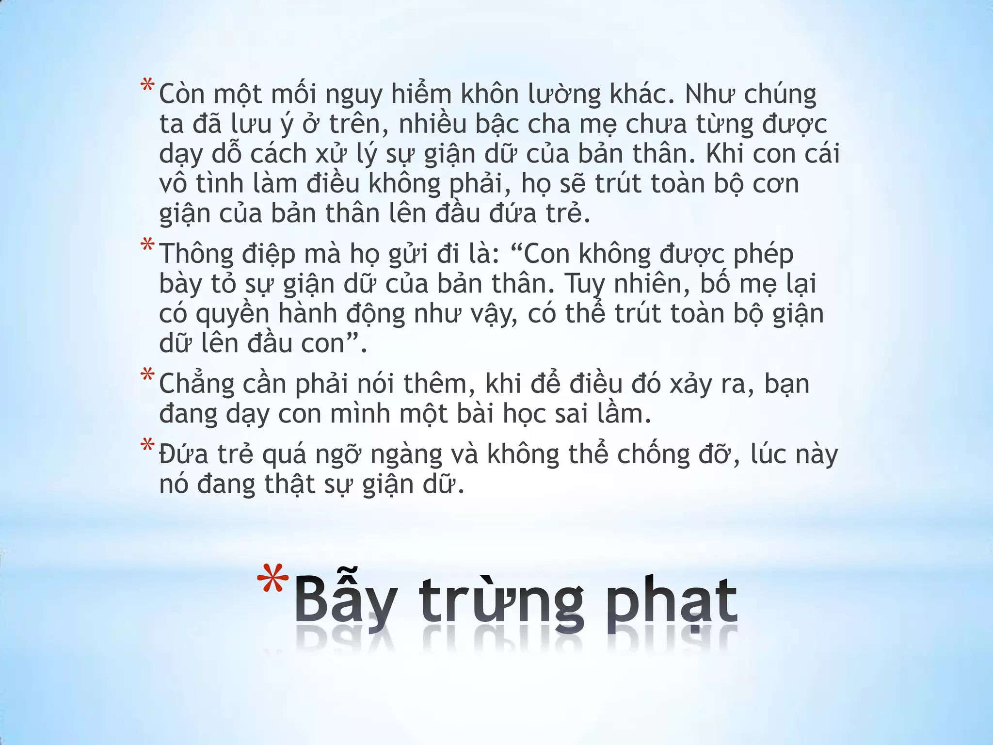 * Còn một mối nguy hiểm khôn lường khác. Như chúng
  ta đã lưu ý ở trên, nhiều bậc cha mẹ chưa từng được
  dạy dỗ cách xử lý sự giận dữ của bản thân. Khi con cái
  vô tình làm điều không phải, họ sẽ trút toàn bộ cơn
  giận của bản thân lên đầu đứa trẻ.
* Thông điệp mà họ gửi đi là: “Con không được phép
  bày tỏ sự giận dữ của bản thân. Tuy nhiên, bố mẹ lại
  có quyền hành động như vậy, có thể trút toàn bộ giận
  dữ lên đầu con”.
* Chẳng cần phải nói thêm, khi để điều đó xảy ra, bạn
  đang dạy con mình một bài học sai lầm.
* Đứa trẻ quá ngỡ ngàng và không thể chống đỡ, lúc này
  nó đang thật sự giận dữ.



         *
 