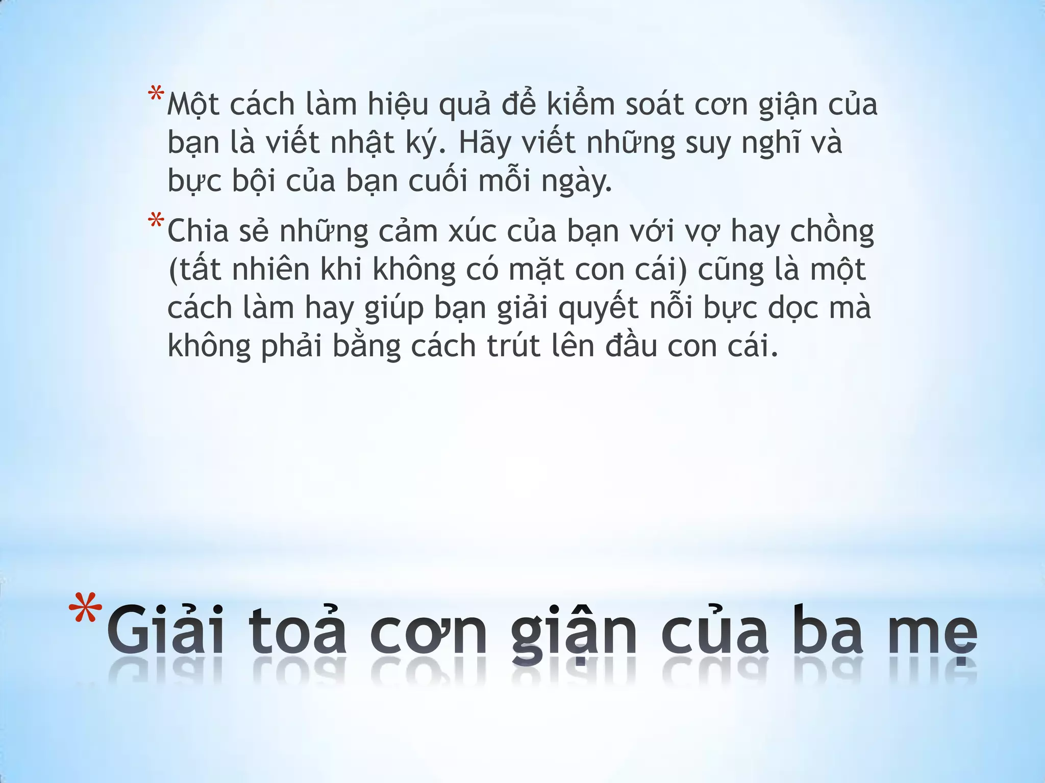 * Một cách làm hiệu quả để kiểm soát cơn giận của
     bạn là viết nhật ký. Hãy viết những suy nghĩ và
     bực bội của bạn cuối mỗi ngày.
    * Chia sẻ những cảm xúc của bạn với vợ hay chồng
     (tất nhiên khi không có mặt con cái) cũng là một
     cách làm hay giúp bạn giải quyết nỗi bực dọc mà
     không phải bằng cách trút lên đầu con cái.




*
 