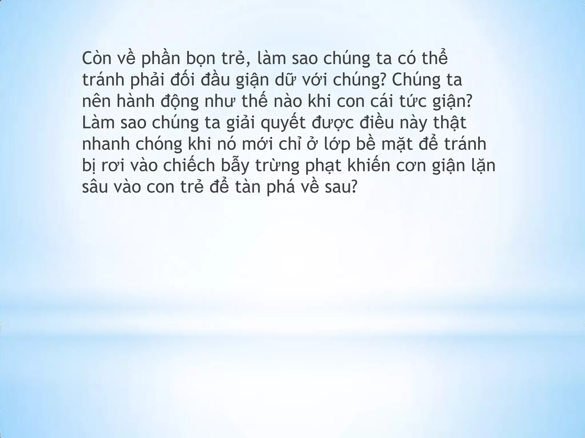 Còn về phần bọn trẻ, làm sao chúng ta có thể
tránh phải đối đầu giận dữ với chúng? Chúng ta
nên hành động như thế nào khi con cái tức giận?
Làm sao chúng ta giải quyết được điều này thật
nhanh chóng khi nó mới chỉ ở lớp bề mặt để tránh
bị rơi vào chiếch bẫy trừng phạt khiến cơn giận lặn
sâu vào con trẻ để tàn phá về sau?
 