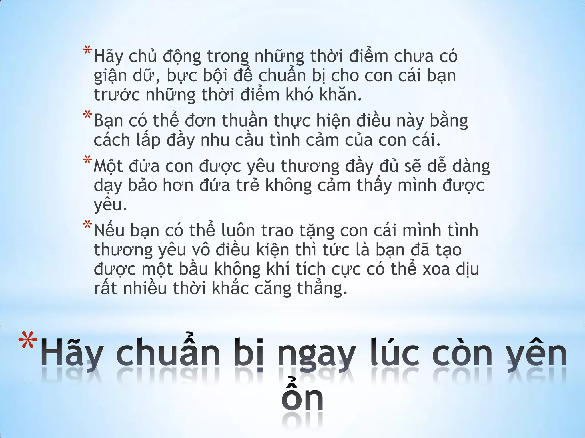 * Hãy chủ động trong những thời điểm chưa có
      giận dữ, bực bội để chuẩn bị cho con cái bạn
      trước những thời điểm khó khăn.
    * Bạn có thể đơn thuần thực hiện điều này bằng
      cách lấp đầy nhu cầu tình cảm của con cái.
    * Một đứa con được yêu thương đầy đủ sẽ dễ dàng
      dạy bảo hơn đứa trẻ không cảm thấy mình được
      yêu.
    * Nếu bạn có thể luôn trao tặng con cái mình tình
      thương yêu vô điều kiện thì tức là bạn đã tạo
      được một bầu không khí tích cực có thể xoa dịu
      rất nhiều thời khắc căng thẳng.


*
 