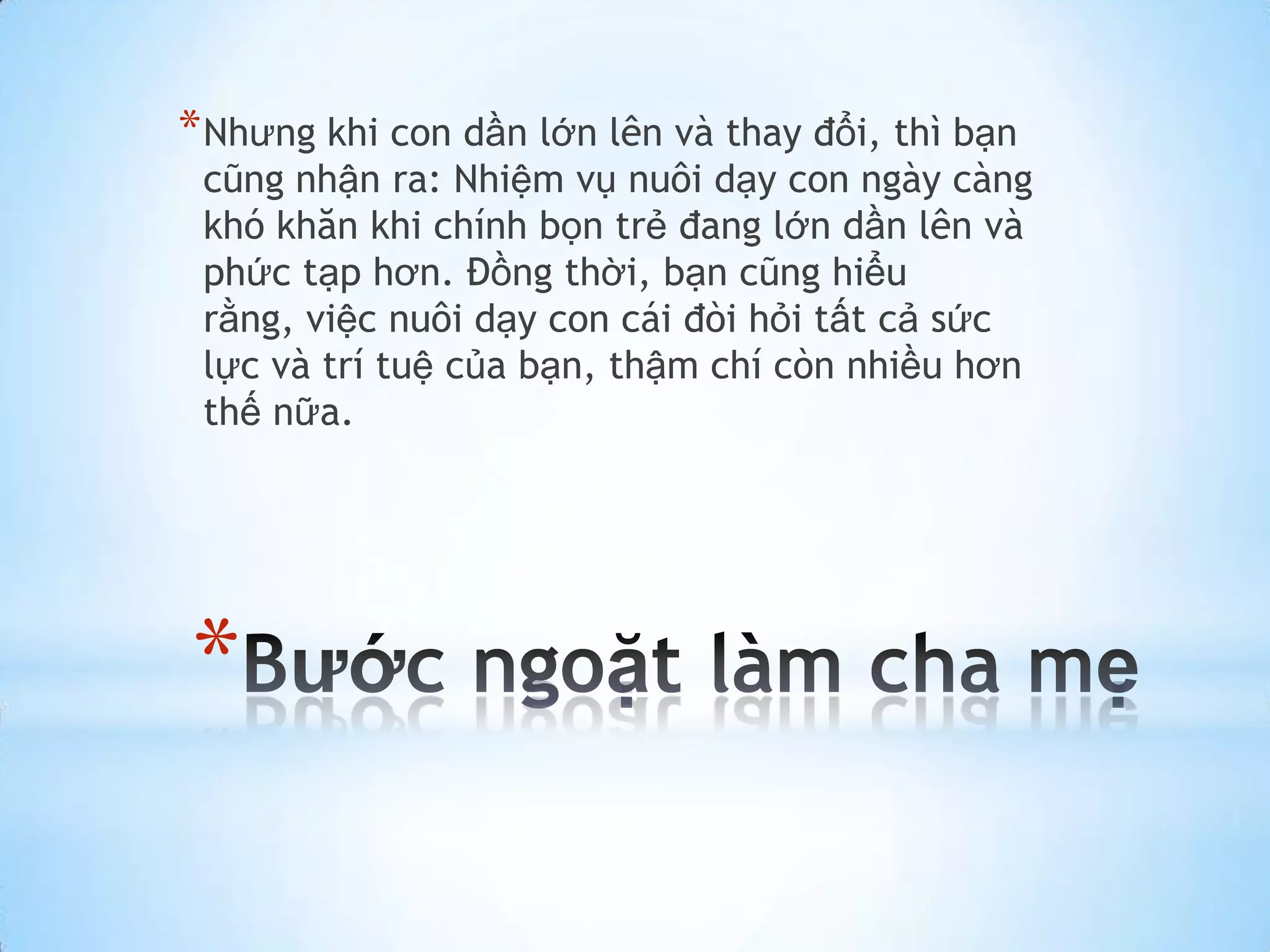 * Nhưng khi con dần lớn lên và thay đổi, thì bạn
 cũng nhận ra: Nhiệm vụ nuôi dạy con ngày càng
 khó khăn khi chính bọn trẻ đang lớn dần lên và
 phức tạp hơn. Đồng thời, bạn cũng hiểu
 rằng, việc nuôi dạy con cái đòi hỏi tất cả sức
 lực và trí tuệ của bạn, thậm chí còn nhiều hơn
 thế nữa.




*
 