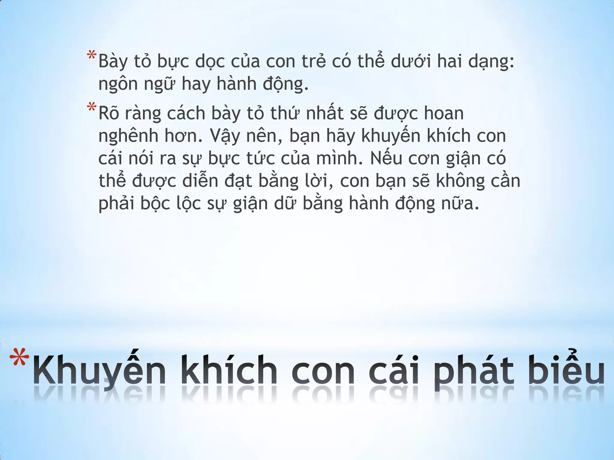 * Bày tỏ bực dọc của con trẻ có thể dưới hai dạng:
     ngôn ngữ hay hành động.
    * Rõ ràng cách bày tỏ thứ nhất sẽ được hoan
     nghênh hơn. Vậy nên, bạn hãy khuyến khích con
     cái nói ra sự bực tức của mình. Nếu cơn giận có
     thể được diễn đạt bằng lời, con bạn sẽ không cần
     phải bộc lộc sự giận dữ bằng hành động nữa.




*
 