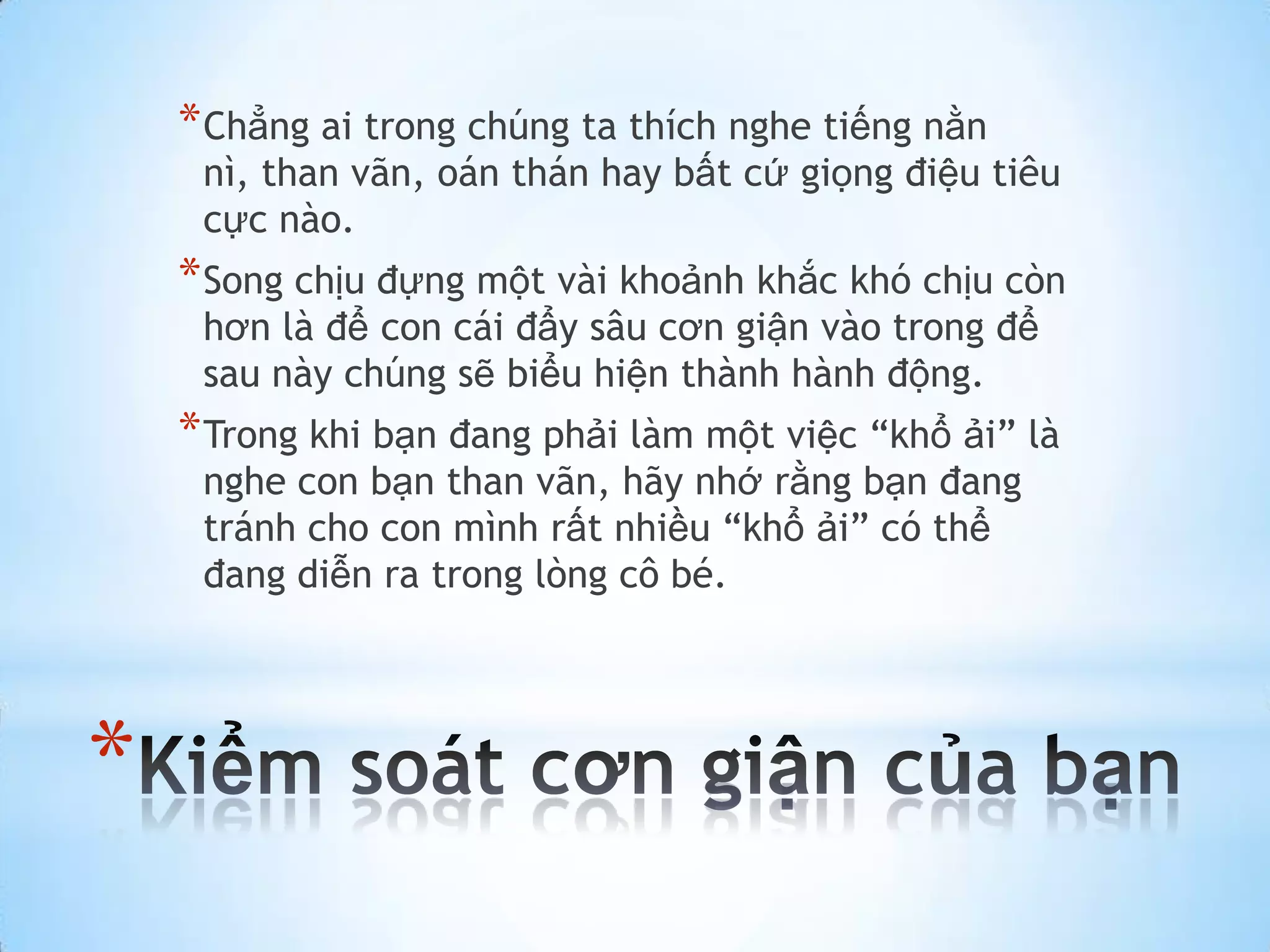 * Chẳng ai trong chúng ta thích nghe tiếng nằn
     nì, than vãn, oán thán hay bất cứ giọng điệu tiêu
     cực nào.
    * Song chịu đựng một vài khoảnh khắc khó chịu còn
     hơn là để con cái đẩy sâu cơn giận vào trong để
     sau này chúng sẽ biểu hiện thành hành động.
    * Trong khi bạn đang phải làm một việc “khổ ải” là
     nghe con bạn than vãn, hãy nhớ rằng bạn đang
     tránh cho con mình rất nhiều “khổ ải” có thể
     đang diễn ra trong lòng cô bé.




*
 