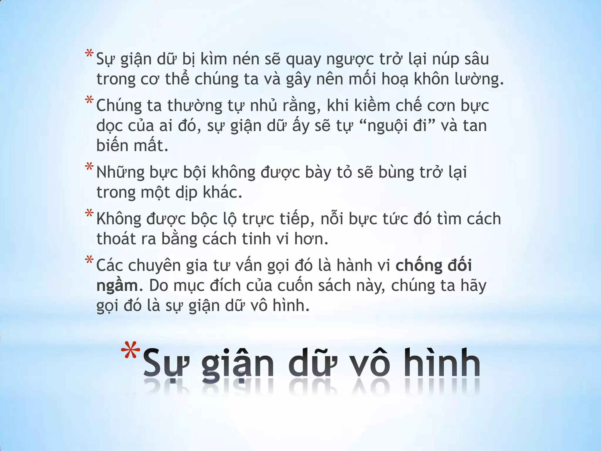 * Sự giận dữ bị kìm nén sẽ quay ngược trở lại núp sâu
 trong cơ thể chúng ta và gây nên mối hoạ khôn lường.
* Chúng ta thường tự nhủ rằng, khi kiềm chế cơn bực
 dọc của ai đó, sự giận dữ ấy sẽ tự “nguội đi” và tan
 biến mất.
* Những bực bội không được bày tỏ sẽ bùng trở lại
 trong một dịp khác.
* Không được bộc lộ trực tiếp, nỗi bực tức đó tìm cách
 thoát ra bằng cách tinh vi hơn.
* Các chuyên gia tư vấn gọi đó là hành vi chống đối
 ngầm. Do mục đích của cuốn sách này, chúng ta hãy
 gọi đó là sự giận dữ vô hình.


    *
 