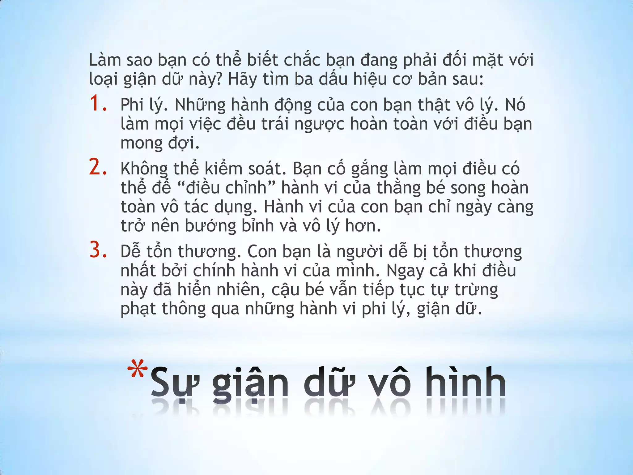 Làm sao bạn có thể biết chắc bạn đang phải đối mặt với
loại giận dữ này? Hãy tìm ba dấu hiệu cơ bản sau:
1. Phi lý. Những hành động của con bạn thật vô lý. Nó
    làm mọi việc đều trái ngược hoàn toàn với điều bạn
    mong đợi.
2. Không thể kiểm soát. Bạn cố gắng làm mọi điều có
    thể để “điều chỉnh” hành vi của thằng bé song hoàn
    toàn vô tác dụng. Hành vi của con bạn chỉ ngày càng
    trở nên bướng bỉnh và vô lý hơn.
3. Dễ tổn thương. Con bạn là người dễ bị tổn thương
    nhất bởi chính hành vi của mình. Ngay cả khi điều
    này đã hiển nhiên, cậu bé vẫn tiếp tục tự trừng
    phạt thông qua những hành vi phi lý, giận dữ.



    *
 