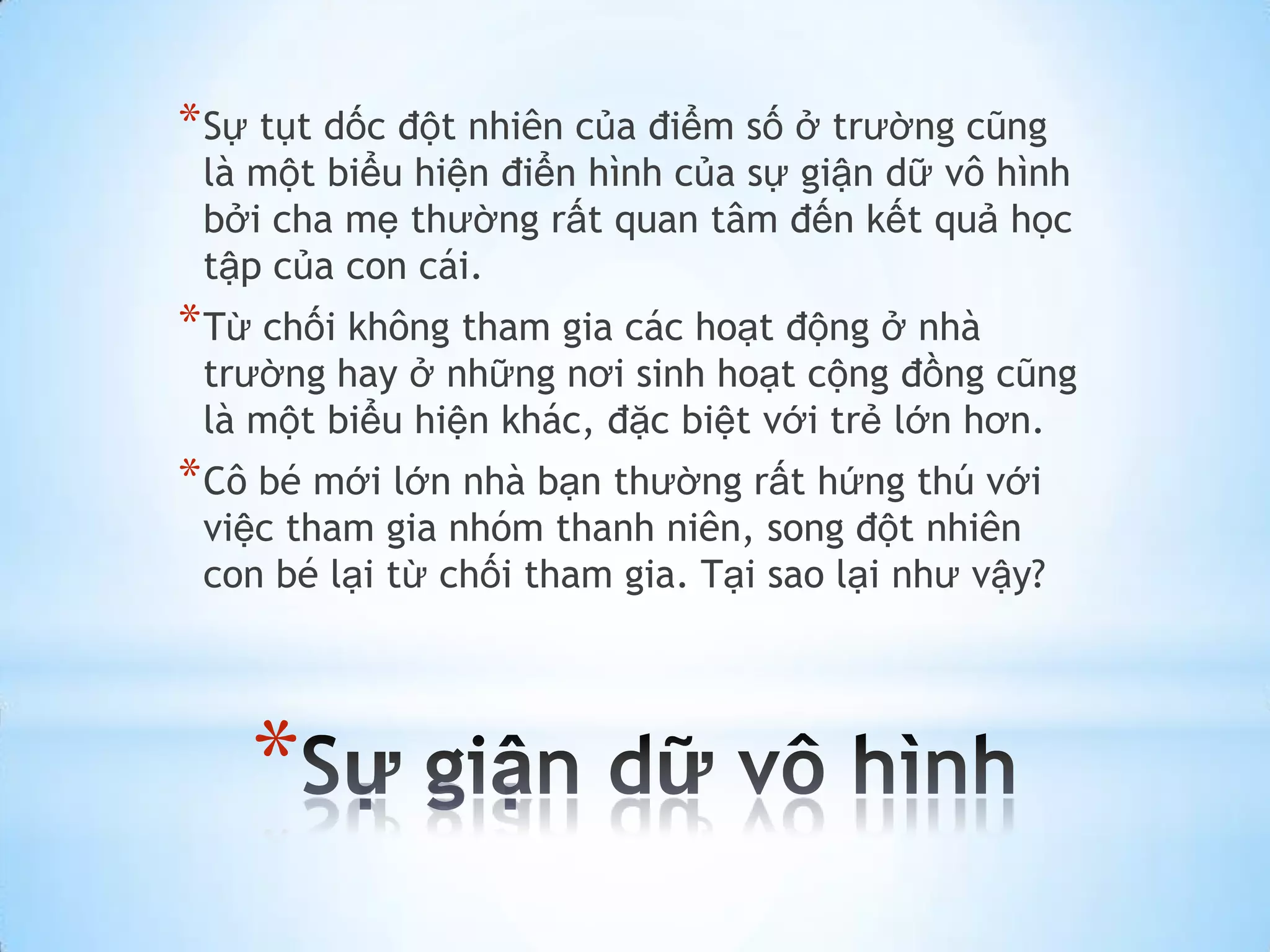 * Sự tụt dốc đột nhiên của điểm số ở trường cũng
 là một biểu hiện điển hình của sự giận dữ vô hình
 bởi cha mẹ thường rất quan tâm đến kết quả học
 tập của con cái.
* Từ chối không tham gia các hoạt động ở nhà
 trường hay ở những nơi sinh hoạt cộng đồng cũng
 là một biểu hiện khác, đặc biệt với trẻ lớn hơn.
* Cô bé mới lớn nhà bạn thường rất hứng thú với
 việc tham gia nhóm thanh niên, song đột nhiên
 con bé lại từ chối tham gia. Tại sao lại như vậy?




    *
 