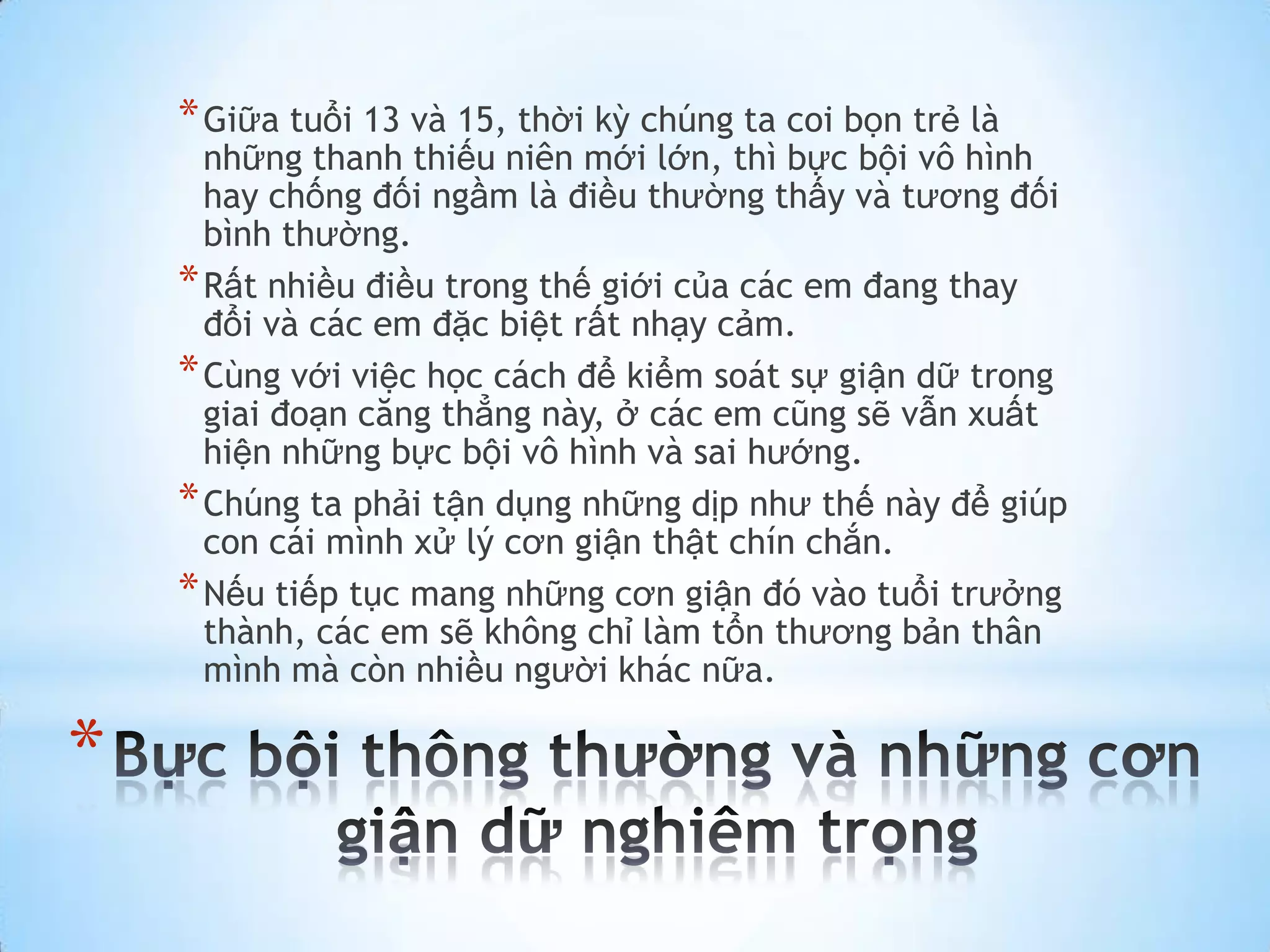 * Giữa tuổi 13 và 15, thời kỳ chúng ta coi bọn trẻ là
      những thanh thiếu niên mới lớn, thì bực bội vô hình
      hay chống đối ngầm là điều thường thấy và tương đối
      bình thường.
    * Rất nhiều điều trong thế giới của các em đang thay
      đổi và các em đặc biệt rất nhạy cảm.
    * Cùng với việc học cách để kiểm soát sự giận dữ trong
      giai đoạn căng thẳng này, ở các em cũng sẽ vẫn xuất
      hiện những bực bội vô hình và sai hướng.
    * Chúng ta phải tận dụng những dịp như thế này để giúp
      con cái mình xử lý cơn giận thật chín chắn.
    * Nếu tiếp tục mang những cơn giận đó vào tuổi trưởng
      thành, các em sẽ không chỉ làm tổn thương bản thân
      mình mà còn nhiều người khác nữa.

*
 