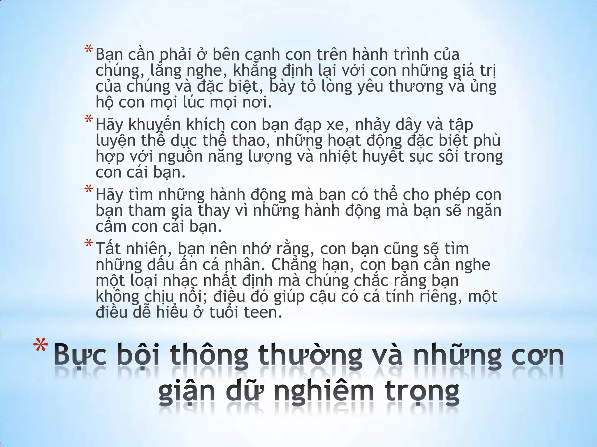 * Bạn cần phải ở bên cạnh con trên hành trình của
      chúng, lắng nghe, khẳng định lại với con những giá trị
      của chúng và đặc biệt, bày tỏ lòng yêu thương và ủng
      hộ con mọi lúc mọi nơi.
    * Hãy khuyến khích con bạn đạp xe, nhảy dây và tập
      luyện thể dục thể thao, những hoạt động đặc biệt phù
      hợp với nguồn năng lượng và nhiệt huyết sục sôi trong
      con cái bạn.
    * Hãy tìm những hành động mà bạn có thể cho phép con
      bạn tham gia thay vì những hành động mà bạn sẽ ngăn
      cấm con cái bạn.
    * Tất nhiên, bạn nên nhớ rằng, con bạn cũng sẽ tìm
      những dấu ấn cá nhân. Chẳng hạn, con bạn cần nghe
      một loại nhạc nhất định mà chúng chắc rằng bạn
      không chịu nổi; điều đó giúp cậu có cá tính riêng, một
      điều dễ hiểu ở tuổi teen.

*
 