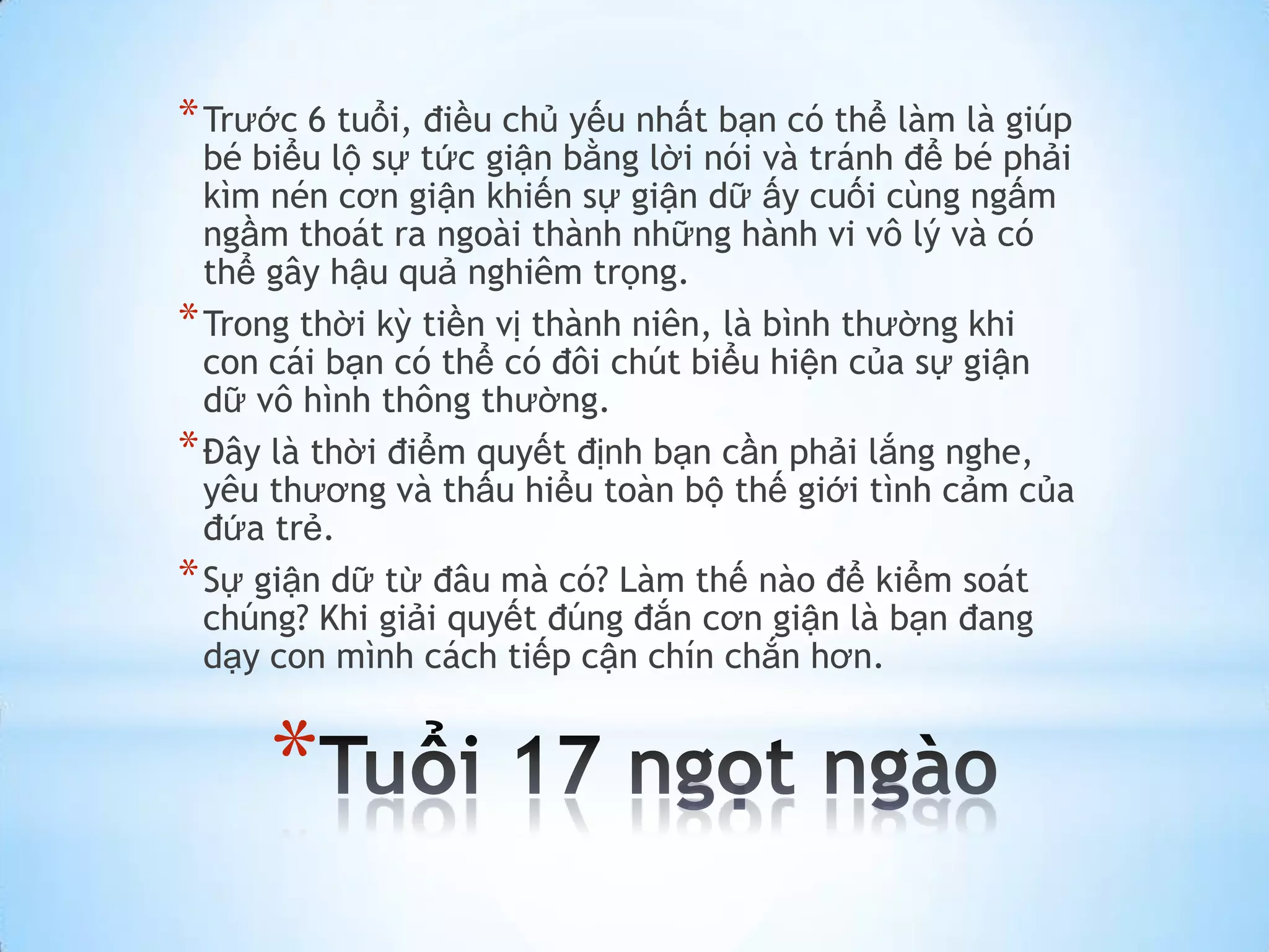 * Trước 6 tuổi, điều chủ yếu nhất bạn có thể làm là giúp
  bé biểu lộ sự tức giận bằng lời nói và tránh để bé phải
  kìm nén cơn giận khiến sự giận dữ ấy cuối cùng ngấm
  ngầm thoát ra ngoài thành những hành vi vô lý và có
  thể gây hậu quả nghiêm trọng.
* Trong thời kỳ tiền vị thành niên, là bình thường khi
  con cái bạn có thể có đôi chút biểu hiện của sự giận
  dữ vô hình thông thường.
* Đây là thời điểm quyết định bạn cần phải lắng nghe,
  yêu thương và thấu hiểu toàn bộ thế giới tình cảm của
  đứa trẻ.
* Sự giận dữ từ đâu mà có? Làm thế nào để kiểm soát
  chúng? Khi giải quyết đúng đắn cơn giận là bạn đang
  dạy con mình cách tiếp cận chín chắn hơn.


     *
 