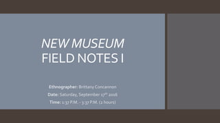NEW MUSEUM
FIELD NOTES I
Ethnographer: Brittany Concannon
Date: Saturday, September 17th 2016
Time: 1:37 P.M. - 3:37 P.M. (2 hours)
 