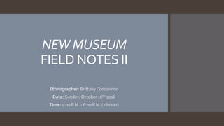 NEW MUSEUM
FIELD NOTES II
Ethnographer: Brittany Concannon
Date: Sunday, October 16th 2016
Time: 4:00 P.M. - 6:00 P.M. (2 hours)
 