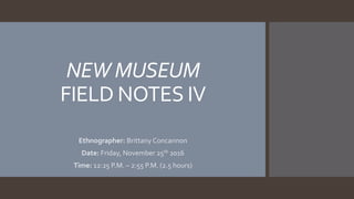 NEW MUSEUM
FIELD NOTES IV
Ethnographer: Brittany Concannon
Date: Friday, November 25th 2016
Time: 12:25 P.M. – 2:55 P.M. (2.5 hours)
 