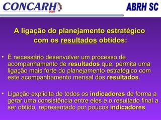 A ligação do planejamento estratégico  com os  resultados  obtidos: É necessário desenvolver um processo de acompanhamento de  resultados  que, permita uma ligação mais forte do planejamento estratégico com este acompanhamento mensal dos  resultados .  Ligação explicita de todos os  indicadores  de forma a gerar uma consistência entre eles e o resultado final a ser obtido, representado por poucos  indicadores   