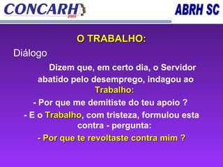O TRABALHO: Diálogo          Dizem que, em certo dia, o Servidor abatido pelo desemprego, indagou ao   Trabalho:  - Por que me demitiste do teu apoio ?   - E o   Trabalho , com tristeza, formulou esta contra - pergunta:  - Por que te revoltaste contra mim ? 