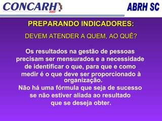 PREPARANDO INDICADORES: DEVEM ATENDER A QUEM, AO QUÊ? Os resultados na gestão de pessoas  precisam ser mensurados e a necessidade  de identificar o que, para que e como  medir é o que deve ser proporcionado à organização.  Não há uma fórmula que seja de sucesso  se não estiver aliada ao resultado  que se deseja obter. 