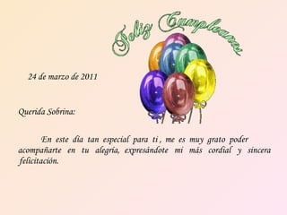 24 de marzo de 2011 Querida Sobrina: En  este  día  tan  especial  para  ti ,   me  es  muy  grato  poder acompañarte  en  tu  alegría,   expresándote  mi  más  cordial  y  sincera felicitación. 