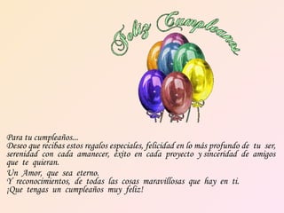 Para tu cumpleaños...  Deseo que recibas estos regalos especiales, felicidad en lo más profundo de  tu  ser,  serenidad  con  cada  amanecer,  éxito  en  cada  proyecto  y sinceridad  de  amigos  que  te  quieran.  Un  Amor,  que  sea  eterno.  Y  reconocimientos,  de  todas  las  cosas  maravillosas  que  hay  en  ti.  ¡Que  tengas  un  cumpleaños  muy  feliz! 