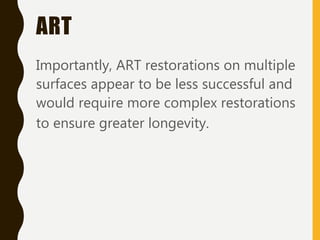 ART
Importantly, ART restorations on multiple
surfaces appear to be less successful and
would require more complex restorations
to ensure greater longevity.
 