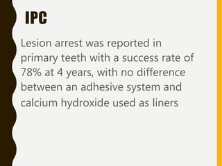 IPC
Lesion arrest was reported in
primary teeth with a success rate of
78% at 4 years, with no difference
between an adhesive system and
calcium hydroxide used as liners
 