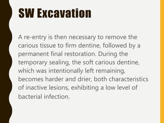 A re-entry is then necessary to remove the
carious tissue to firm dentine, followed by a
permanent final restoration. During the
temporary sealing, the soft carious dentine,
which was intentionally left remaining,
becomes harder and drier, both characteristics
of inactive lesions, exhibiting a low level of
bacterial infection.
SW Excavation
 