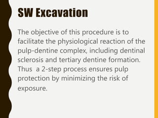 SW Excavation
The objective of this procedure is to
facilitate the physiological reaction of the
pulp-dentine complex, including dentinal
sclerosis and tertiary dentine formation.
Thus a 2-step process ensures pulp
protection by minimizing the risk of
exposure.
 