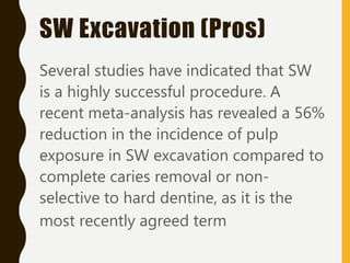 Several studies have indicated that SW
is a highly successful procedure. A
recent meta-analysis has revealed a 56%
reduction in the incidence of pulp
exposure in SW excavation compared to
complete caries removal or non-
selective to hard dentine, as it is the
most recently agreed term
SW Excavation (Pros)
 