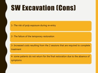 1- The risk of pulp exposure during re-entry
2- The failure of the temporary restoration
3- Increased costs resulting from the 2 sessions that are required to complete
treatment
4- some patients do not return for the final restoration due to the absence of
symptoms
SW Excavation (Cons)
 
