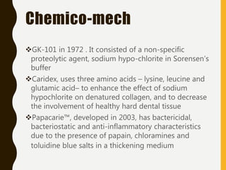 Chemico-mech
GK-101 in 1972 . It consisted of a non-specific
proteolytic agent, sodium hypo-chlorite in Sorensen’s
buffer
Caridex, uses three amino acids – lysine, leucine and
glutamic acid– to enhance the effect of sodium
hypochlorite on denatured collagen, and to decrease
the involvement of healthy hard dental tissue
Papacarie™, developed in 2003, has bactericidal,
bacteriostatic and anti-inflammatory characteristics
due to the presence of papain, chloramines and
toluidine blue salts in a thickening medium
 