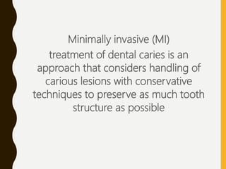 Minimally invasive (MI)
treatment of dental caries is an
approach that considers handling of
carious lesions with conservative
techniques to preserve as much tooth
structure as possible
 
