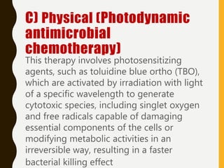 C) Physical (Photodynamic
antimicrobial
chemotherapy)
This therapy involves photosensitizing
agents, such as toluidine blue ortho (TBO),
which are activated by irradiation with light
of a specific wavelength to generate
cytotoxic species, including singlet oxygen
and free radicals capable of damaging
essential components of the cells or
modifying metabolic activities in an
irreversible way, resulting in a faster
bacterial killing effect
 