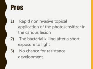 Pros
1) Rapid noninvasive topical
application of the photosensitizer in
the carious lesion
2) The bacterial killing after a short
exposure to light
3) No chance for resistance
development
 