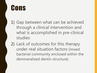 Cons
1) Gap between what can be achieved
through a clinical intervention and
what is accomplished in pre-clinical
studies
2) Lack of outcomes for this therapy
under real situation factors (mixed
bacterial community enclosed within the
demineralized dentin structure)
 