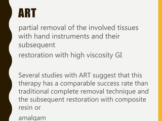 ART
partial removal of the involved tissues
with hand instruments and their
subsequent
restoration with high viscosity GI
Several studies with ART suggest that this
therapy has a comparable success rate than
traditional complete removal technique and
the subsequent restoration with composite
resin or
amalgam
 