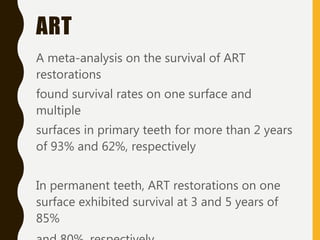 ART
A meta-analysis on the survival of ART
restorations
found survival rates on one surface and
multiple
surfaces in primary teeth for more than 2 years
of 93% and 62%, respectively
In permanent teeth, ART restorations on one
surface exhibited survival at 3 and 5 years of
85%
 