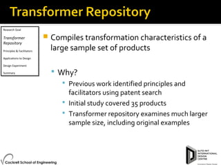 Research Goal
Transformer
Repository
Principles & Facilitators
Applications to Design
Design Experiment
Summary
Research Goal
Transformer
Repository
Principles & Facilitators
Applications to Design
Design Experiment
Summary
 Compiles transformation characteristics of a
large sample set of products
 Why?
 Previous work identified principles and
facilitators using patent search
 Initial study covered 35 products
 Transformer repository examines much larger
sample size, including original examples
 