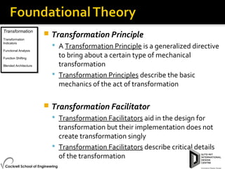  Transformation Principle
 A Transformation Principle is a generalized directive
to bring about a certain type of mechanical
transformation
 Transformation Principles describe the basic
mechanics of the act of transformation
 Transformation Facilitator
 Transformation Facilitators aid in the design for
transformation but their implementation does not
create transformation singly
 Transformation Facilitators describe critical details
of the transformation
Transformation
Transformation
Indicators
Functional Analysis
Function Shifting
Blended Architecture
Transformation
Transformation
Indicators
Functional Analysis
Function Shifting
Blended Architecture
 