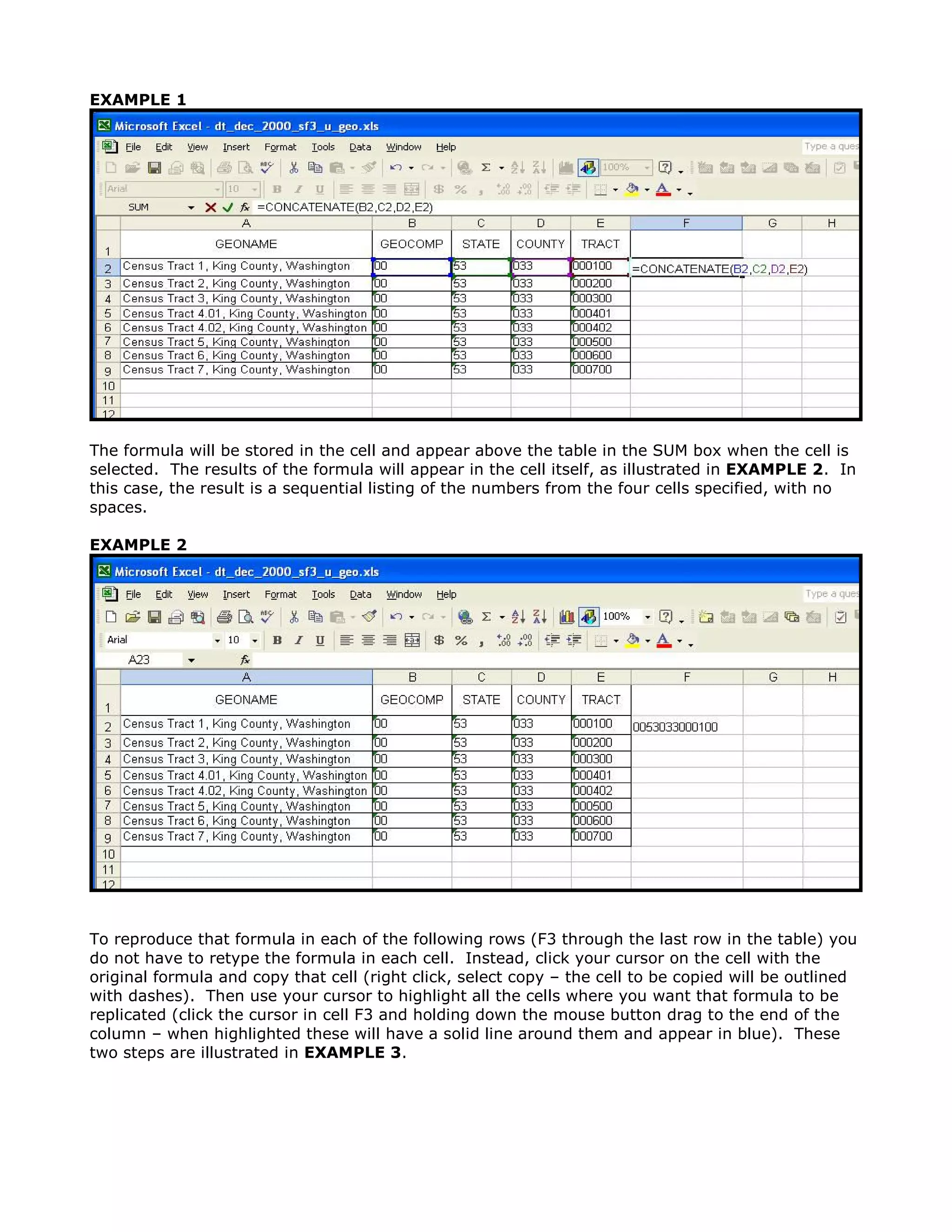 EXAMPLE 1




The formula will be stored in the cell and appear above the table in the SUM box when the cell is
selected. The results of the formula will appear in the cell itself, as illustrated in EXAMPLE 2. In
this case, the result is a sequential listing of the numbers from the four cells specified, with no
spaces.

EXAMPLE 2




To reproduce that formula in each of the following rows (F3 through the last row in the table) you
do not have to retype the formula in each cell. Instead, click your cursor on the cell with the
original formula and copy that cell (right click, select copy – the cell to be copied will be outlined
with dashes). Then use your cursor to highlight all the cells where you want that formula to be
replicated (click the cursor in cell F3 and holding down the mouse button drag to the end of the
column – when highlighted these will have a solid line around them and appear in blue). These
two steps are illustrated in EXAMPLE 3.
 