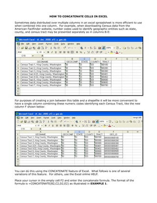 HOW TO CONCATENATE CELLS IN EXCEL

Sometimes data distributed over multiple columns in an excel spreadsheet is more efficient to use
when combined into one column. For example, when downloading Census data from the
American Factfinder website, number codes used to identify geographic entities such as state,
county, and census tract may be presented separately as in columns B-E:




For purposes of creating a join between this table and a shapefile it will be more convenient to
have a single column combining these numeric codes identifying each Census Tract, like the new
column F shown below:




You can do this using the CONCATENATE feature of Excel. What follows is one of several
variations of this feature. For others, use the Excel online HELP.

Place your cursor in the empty cell F2 and enter the concatenate formula. The format of the
formula is =CONCATENATE(B2,C2,D2,E2) as illustrated in EXAMPLE 1.
 