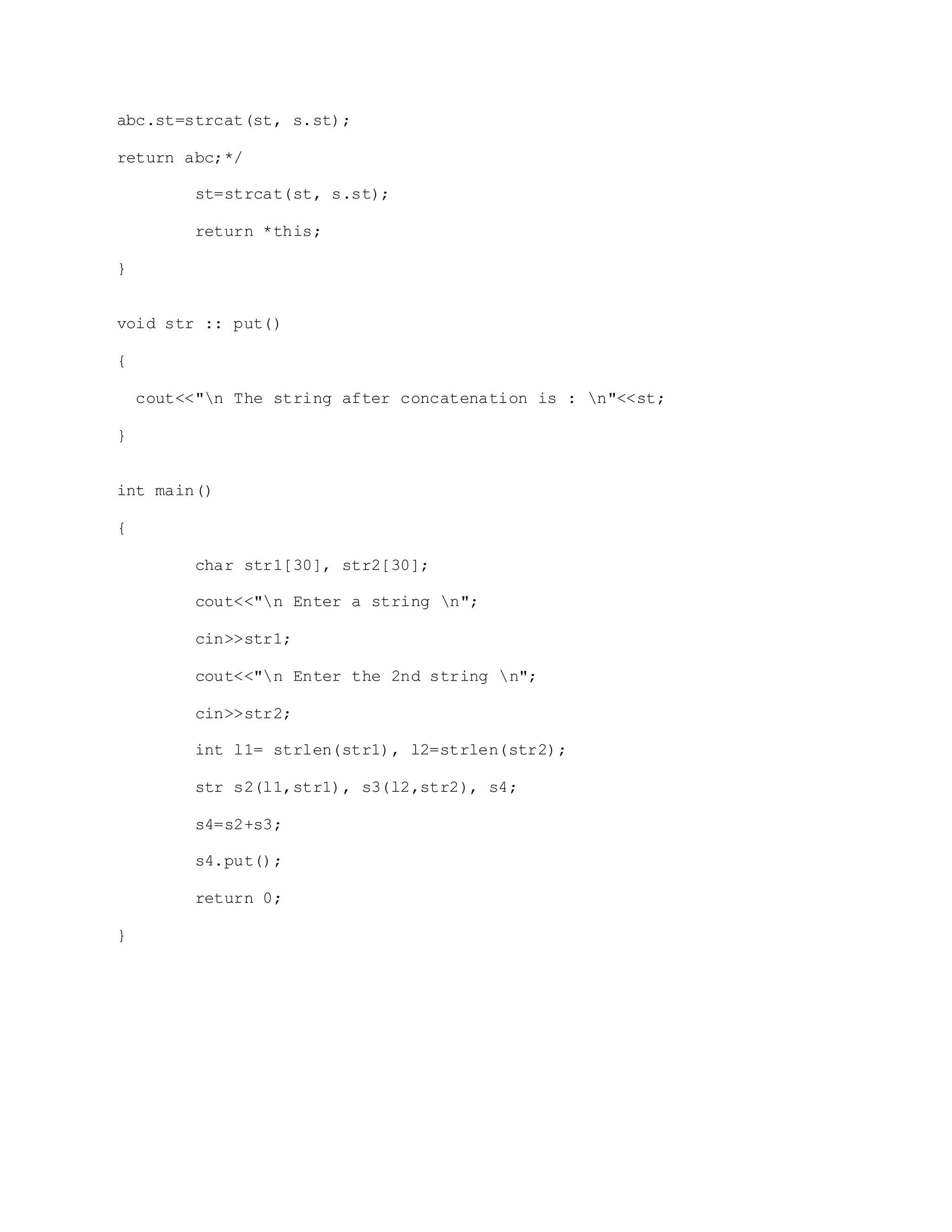 abc.st=strcat(st, s.st);
return abc;*/
st=strcat(st, s.st);
return *this;
}
void str :: put()
{
cout<<"n The string after concatenation is : n"<<st;
}
int main()
{
char str1[30], str2[30];
cout<<"n Enter a string n";
cin>>str1;
cout<<"n Enter the 2nd string n";
cin>>str2;
int l1= strlen(str1), l2=strlen(str2);
str s2(l1,str1), s3(l2,str2), s4;
s4=s2+s3;
s4.put();
return 0;
}
 