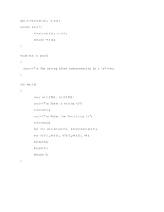 abc.st=strcat(st, s.st);
return abc;*/
st=strcat(st, s.st);
return *this;
}
void str :: put()
{
cout<<"n The string after concatenation is : n"<<st;
}
int main()
{
char str1[30], str2[30];
cout<<"n Enter a string n";
cin>>str1;
cout<<"n Enter the 2nd string n";
cin>>str2;
int l1= strlen(str1), l2=strlen(str2);
str s2(l1,str1), s3(l2,str2), s4;
s4=s2+s3;
s4.put();
return 0;
}
 